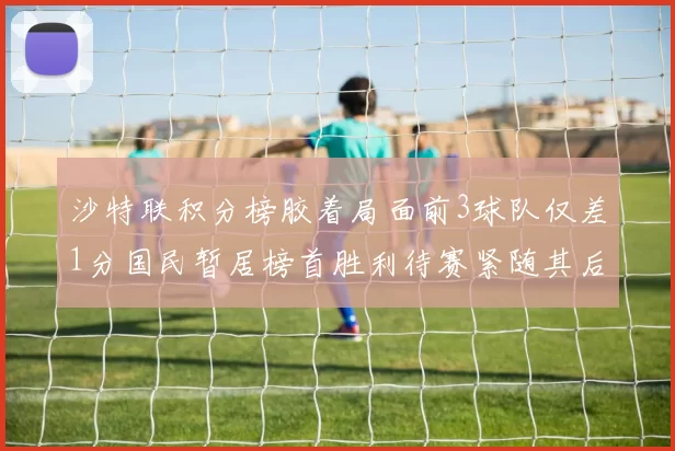 沙特联积分榜胶着局面前3球队仅差1分国民暂居榜首胜利待赛紧随其后