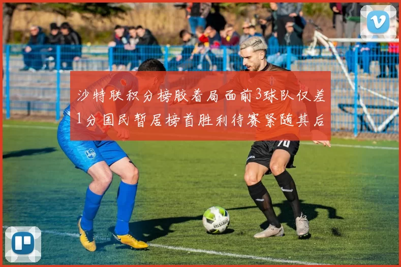 沙特联积分榜胶着局面前3球队仅差1分国民暂居榜首胜利待赛紧随其后
