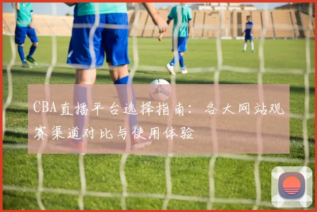 CBA直播平台选择指南：各大网站观赛渠道对比与使用体验