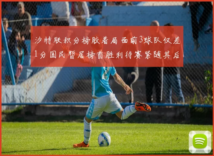 沙特联积分榜胶着局面前3球队仅差1分国民暂居榜首胜利待赛紧随其后