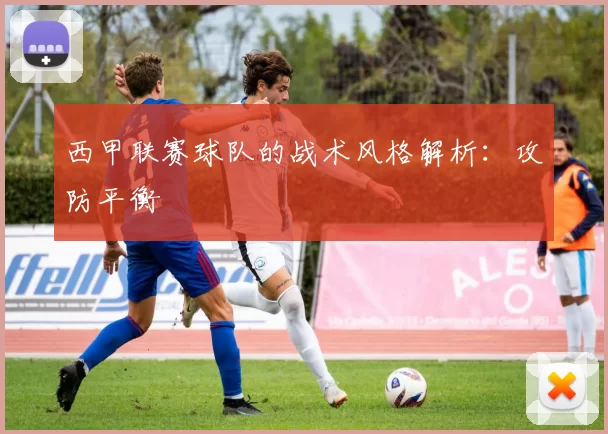西甲联赛球队的战术风格解析:攻防平衡