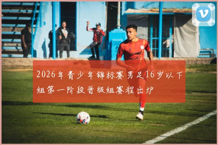 2026年青少年锦标赛男足16岁以下组第一阶段晋级组赛程出炉