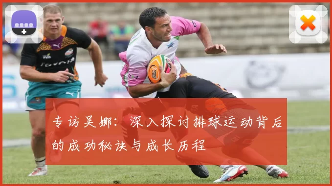 专访吴娜：深入探讨排球运动背后的成功秘诀与成长历程