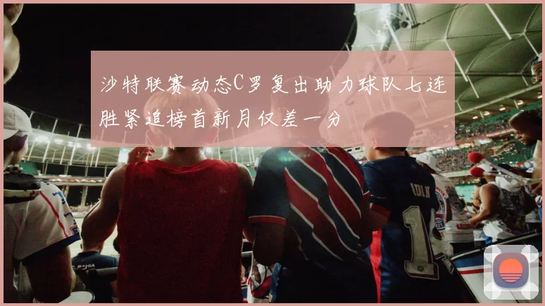 沙特联赛动态C罗复出助力球队七连胜紧追榜首新月仅差一分