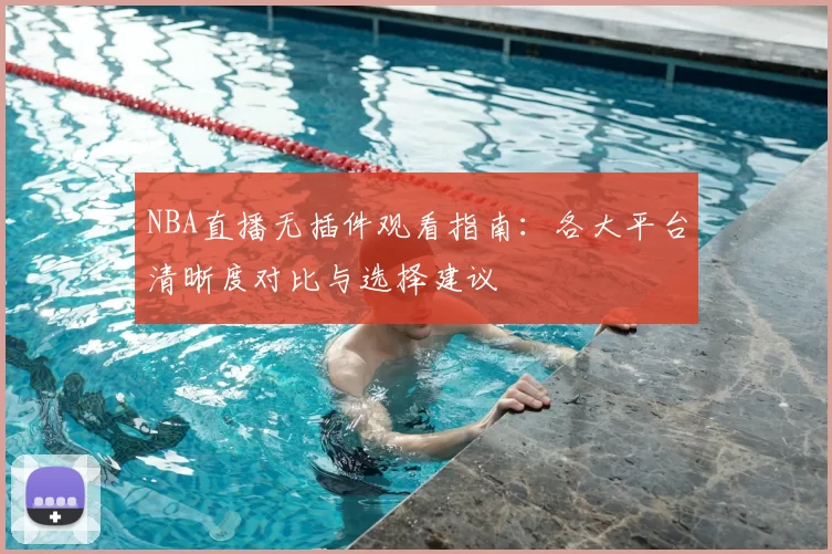 NBA直播无插件观看指南：各大平台清晰度对比与选择建议