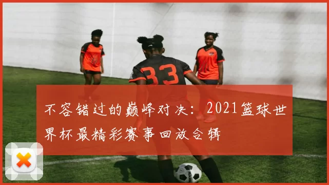 不容错过的巅峰对决:2021篮球世界杯最精彩赛事回放合辑