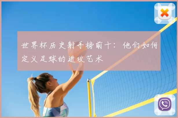 世界杯历史射手榜前十：他们如何定义足球的进攻艺术