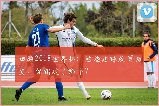 回顾2018世界杯：这些进球改写历史，你错过了哪个？