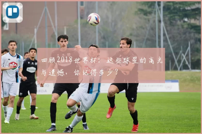 回顾2018世界杯：这些球星的高光与遗憾，你记得多少？