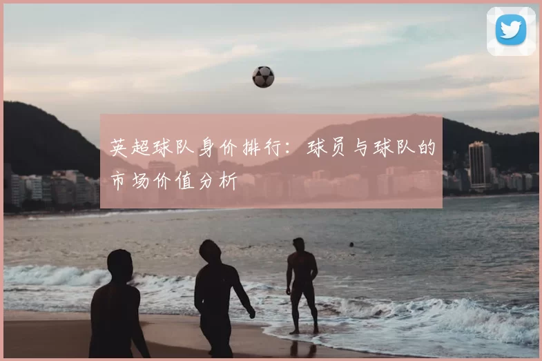 英超球队身价排行:球员与球队的市场价值分析