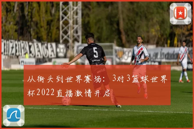 从街头到世界赛场：3对3篮球世界杯2022直播激情开启