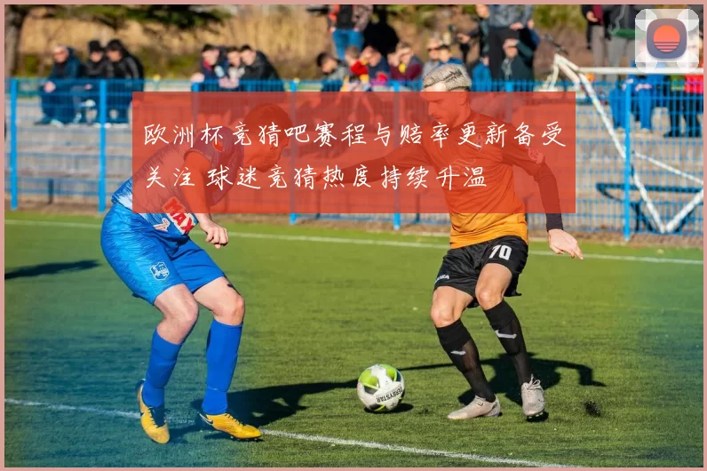 欧洲杯竞猜吧赛程与赔率更新备受关注 球迷竞猜热度持续升温