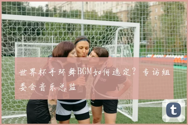 世界杯手环舞BGM如何选定?专访组委会音乐总监