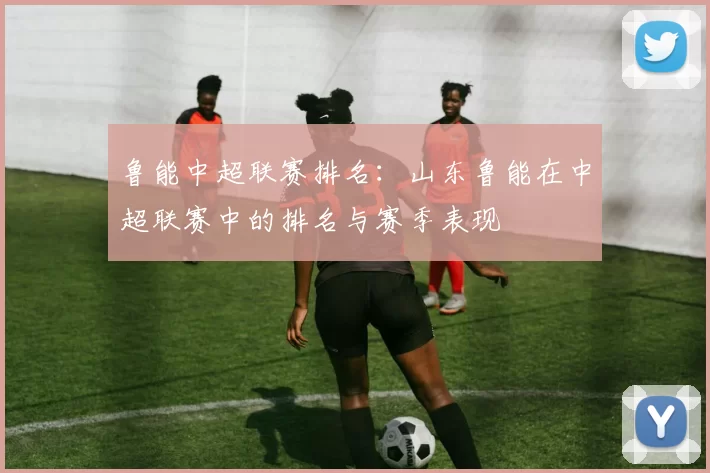 鲁能中超联赛排名:山东鲁能在中超联赛中的排名与赛季表现