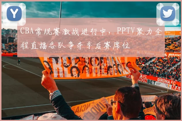 CBA常规赛激战进行中，PPTV聚力全程直播各队争夺季后赛席位