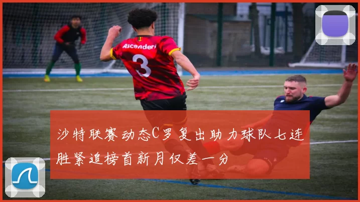 沙特联赛动态C罗复出助力球队七连胜紧追榜首新月仅差一分